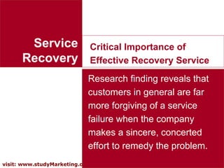13visit: www.studyMarketing.org
Service
Recovery
Critical Importance of
Effective Recovery Service
Research finding reveals that
customers in general are far
more forgiving of a service
failure when the company
makes a sincere, concerted
effort to remedy the problem.
 