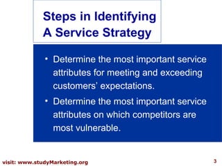 3visit: www.studyMarketing.org
Steps in Identifying
A Service Strategy
• Determine the most important service
attributes for meeting and exceeding
customers’ expectations.
• Determine the most important service
attributes on which competitors are
most vulnerable.
 