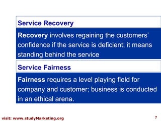7visit: www.studyMarketing.org
Service Recovery
Recovery involves regaining the customers’
confidence if the service is deficient; it means
standing behind the service
Service Fairness
Fairness requires a level playing field for
company and customer; business is conducted
in an ethical arena.
 