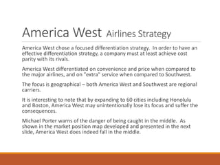 America West Airlines Strategy
America West chose a focused differentiation strategy. In order to have an
effective differentiation strategy, a company must at least achieve cost
parity with its rivals.
America West differentiated on convenience and price when compared to
the major airlines, and on "extra" service when compared to Southwest.
The focus is geographical – both America West and Southwest are regional
carriers.
It is interesting to note that by expanding to 60 cities including Honolulu
and Boston, America West may unintentionally lose its focus and suffer the
consequences.
Michael Porter warns of the danger of being caught in the middle. As
shown in the market position map developed and presented in the next
slide, America West does indeed fall in the middle.
 
