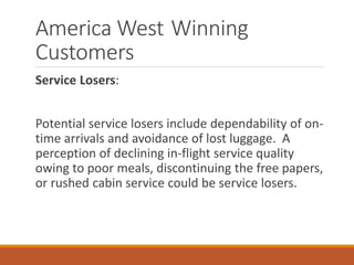 America West Winning
Customers
Service Losers:
Potential service losers include dependability of on-
time arrivals and avoidance of lost luggage. A
perception of declining in-flight service quality
owing to poor meals, discontinuing the free papers,
or rushed cabin service could be service losers.
 