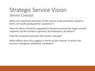 Strategic Service Vision
Service Concept
What are important elements of the service to be provided, stated in
terms of results produced for customers?
How are these elements supposed to be perceived by the target market
segment, by the market in general, by employees, by others?
How do customers perceive the service concept?
What efforts does this suggest in terms of the manner in which the
service is designed, delivered, marketed?
 