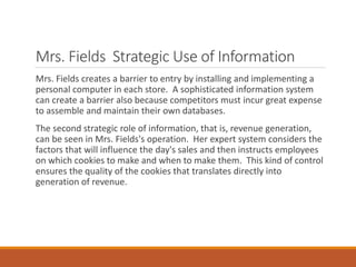 Mrs. Fields Strategic Use of Information
Mrs. Fields creates a barrier to entry by installing and implementing a
personal computer in each store. A sophisticated information system
can create a barrier also because competitors must incur great expense
to assemble and maintain their own databases.
The second strategic role of information, that is, revenue generation,
can be seen in Mrs. Fields's operation. Her expert system considers the
factors that will influence the day's sales and then instructs employees
on which cookies to make and when to make them. This kind of control
ensures the quality of the cookies that translates directly into
generation of revenue.
 