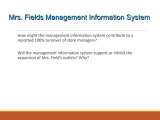 How might the management information system contribute to a
reported 100% turnover of store managers?
Will the management information system support or inhibit the
expansion of Mrs. Field’s outlets? Why?
Mrs. Fields Management Information System
 