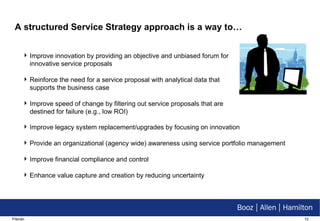 A structured Service Strategy approach is a way to… Improve innovation by providing an objective and unbiased forum for innovative service proposals Reinforce the need for a service proposal with analytical data that supports the business case Improve speed of change by filtering out service proposals that are destined for failure (e.g.,   low ROI) Improve legacy system replacement/upgrades by focusing on innovation Provide an organizational (agency wide) awareness using service portfolio management Improve financial compliance and control Enhance value capture and creation by reducing uncertainty 