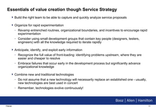 Essentials of value creation though Service Strategy Build the right team to be able to capture and quickly analyze service proposals Organize for rapid experimentation Revamp entrenched routines, organizational boundaries, and incentives to encourage rapid experimentation Consider using small development groups that contain key people (designers, testers, engineers) with all the knowledge required to iterate rapidly Anticipate, identify, and exploit early information Recognize the full value of front-loading: identifying problems upstream, where they are easier and cheaper to resolve Embrace failures that occur early in the development process but significantly advance organizational knowledge Combine new and traditional technologies Do not assume that a new technology will necessarily replace an established one - usually, new technologies are best used in concert Remember, technologies evolve continuously! 