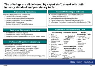 The offerings are all delivered by expert staff, armed with both industry standard and proprietary tools … Leadership and participation: Society for Cost Estimating and Analysis (SCEA) National Property Management Association (NPMA) Chartered Financial Analyst (CFA) Institute American Economic Association (AEA) Project Management Institute (PMI) Association for the Advancement of Cost Engineering (AACE) Over 50% hold advanced degrees Over 45% hold various security clearances Over 40% have 10+ yrs experience in CF&BA subject matter Professional Certifications Risk Integrated with Cost and Schedule-Intelligent Quantification (RISC-IQ ™) Value Measurement Methodology (VMM) Capital Infrastructure Renewal Forecasting (CIRF) Information Technology Investment Portfolio System (I-TIPS) Cost Estimating ACE-IT™ EDCAS™  Function Point Workbench™ OSCAM PRICE™ Systems SEER-H™, -SEM™ RACER™  CostPROF™ @Risk™  Crystal Ball™  Metify™ Oros Analytics™ Planning™ Econometric Models  and Statistical Applications IMPLAN™ SPSS™ SAS™ Decision Analysis Applications and Benchmarks Logical Decisions™  Team Expert Choice™ GartnerGroup TCO Manager™ Project  Management Tools Primavera® Active Risk Manager Deltek Cobra Deltek WelcomHome Pertmaster wInsight MPM Prosight WelcomRisk Over 35% hold professional certifications Certified Cost Estimator/Analysts Certified Project Management Professionals Certified Professional Contract Managers Certified Public Accountants Certified Government Financial Managers Custom Methodologies and Tools Expertise in Standard Industry Tools Experience, Degrees and Clearances Professional Organization Leadership 