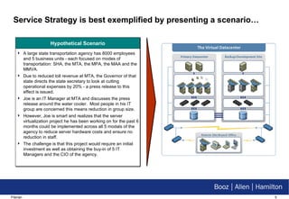 Service Strategy is best exemplified by presenting a scenario… Hypothetical Scenario A large state transportation agency has 8000 employees and 5 business units - each focused on modes of transportation: SHA, the MTA, the MPA, the MAA and the MMVA.  Due to reduced toll revenue at MTA, the Governor of that state directs the state secretary to look at cutting operational expenses by 20% - a press release to this effect is issued. Joe is an IT Manager at MTA and discusses the press release around the water cooler.  Most people in his IT group are concerned this means reduction in group size. However, Joe is smart and realizes that the server virtualization project he has been working on for the past 6 months could be implemented across all 5 modals of the agency to reduce server hardware costs and ensure no reduction in staff. The challenge is that this project would require an initial investment as well as obtaining the buy-in of 5 IT Managers and the CIO of the agency. 