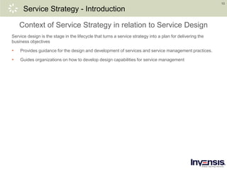 10
Service Strategy - Introduction
Context of Service Strategy in relation to Service Design
Service design is the stage in the lifecycle that turns a service strategy into a plan for delivering the
business objectives
 Provides guidance for the design and development of services and service management practices.
 Guides organizations on how to develop design capabilities for service management
 