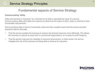 32
Service Strategy Principles
Communicating Utility
Utility and warranty is important for customers to be able to calculate the value of a service.
Communicating utility will enable the customer to determine the extent to which utility is matched to their
functionality requirements.
Communicating utility in terms of ownership costs and risks avoided means that the service provider
should be able to articulate:
 That the service enables the business to achieve the desired outcomes more efficiently. This allows
the business to reduce its costs (and in commercial organizations, to increase its profit margins).
 That the service improves the reliability of outcome achievement. In other words, the service
mitigates the risk of the business not being able to achieve its outcomes.
Fundamental aspects of Service Strategy
 