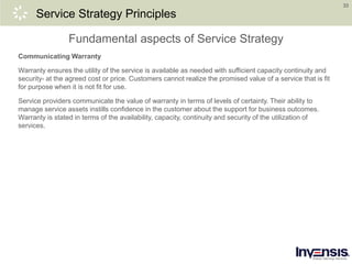 33
Service Strategy Principles
Communicating Warranty
Warranty ensures the utility of the service is available as needed with sufficient capacity continuity and
security- at the agreed cost or price. Customers cannot realize the promised value of a service that is fit
for purpose when it is not fit for use.
Service providers communicate the value of warranty in terms of levels of certainty. Their ability to
manage service assets instills confidence in the customer about the support for business outcomes.
Warranty is stated in terms of the availability, capacity, continuity and security of the utilization of
services.
Fundamental aspects of Service Strategy
 