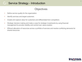 7
Service Strategy - Introduction
Objectives
 Define service quality for the organization.
 Identify services and target customers
 Create and capture value for customers and differentiate from competitors
 Strategic decision making and make a case for strategic investments by using financial
management to provide visibility and control over value-creation
 Efficient allocation of resources across a portfolio of services and resolve conflicting demands for
shared resources
 