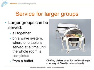 Published by Hodder Education  J Cousins, D Lillicrap and S Weekes
Service for larger groups
• Larger groups can be
served:
 all together
 on a wave system,
where one table is
served at a time until
the whole room is
completed
 from a buffet. Chafing dishes used for buffets (image
courtesy of Steelite International)
 