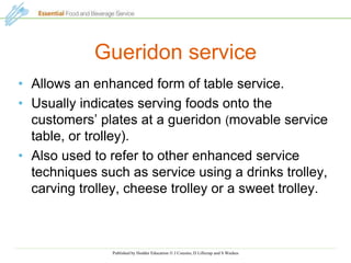 Published by Hodder Education  J Cousins, D Lillicrap and S Weekes
Gueridon service
• Allows an enhanced form of table service.
• Usually indicates serving foods onto the
customers’ plates at a gueridon (movable service
table, or trolley).
• Also used to refer to other enhanced service
techniques such as service using a drinks trolley,
carving trolley, cheese trolley or a sweet trolley.
 
