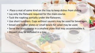 • Place a mat of some kind on the tray to keep dishes from sliding.
• Lay only the flatware required for the main course.
• Tuck the napking partially under the flatwares.
• Use short tumblers. Cups without saucers may be used for beverages.
• bread and butter plates or small bowls for salad may be used.
• Serve the main course in a smallest plate that may accommodate it.
• Dessert may be included in a tray.
 