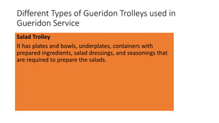 Different Types of Gueridon Trolleys used in
Gueridon Service
Salad Trolley
It has plates and bowls, underplates, containers with
prepared ingredients, salad dressings, and seasonings that
are required to prepare the salads.
 