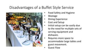 Disadvantages of a Buffet Style Service
• Food Safety and Hygiene
• Wastage
• Dining Experience
• Cost and Setup
• Initial setup can be costly due
to the need for multiple sets of
serving equipment and
dishware.
• Requires more space to
accommodate large tables and
guest movement.
• Guest Flow
 