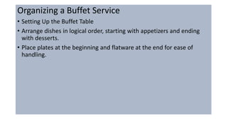 Organizing a Buffet Service
• Setting Up the Buffet Table
• Arrange dishes in logical order, starting with appetizers and ending
with desserts.
• Place plates at the beginning and flatware at the end for ease of
handling.
 