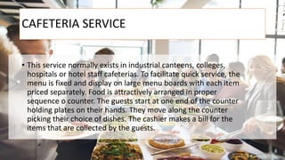 CAFETERIA SERVICE
• This service normally exists in industrial canteens, colleges,
hospitals or hotel staff cafeterias. To facilitate quick service, the
menu is fixed and display on large menu boards with each item
priced separately. Food is attractively arranged in proper
sequence o counter. The guests start at one end of the counter
holding plates on their hands. They move along the counter
picking their choice of dishes. The cashier makes a bill for the
items that are collected by the guests.
 