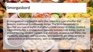 Smorgasbord
A smorgasbord is a Swedish term that refers to a type of buffet that
features traditional Scandinavian dishes. The term has evolved to
describe any type of buffet that offers a wide variety of dishes. Unlike a
traditional buffet, a smorgasbord typically includes cold dishes, such as
pickled herring, smoked salmon, and cold cuts, as well as hot dishes like
meatballs, sausages, and casseroles. Smorgasbords are often served at
special events and celebrations, such as weddings and holidays.
 