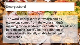 Smorgasbord
The word smörgåsbord is Swedish and its
etymology comes from the words smörgås,
meaning “open sandwich” or “buttered bread” and
bord meaning “table”. So, the definition of
smörgåsbord is literally a table full of open
sandwiches.
 