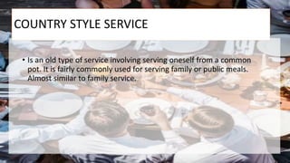 COUNTRY STYLE SERVICE
• Is an old type of service involving serving oneself from a common
pot. It is fairly commonly used for serving family or public meals.
Almost similar to family service.
 