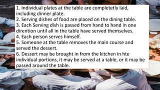 1. Individual plates at the table are completetly laid,
including dinner plate.
2. Serving dishes of food are placed on the dining table.
3. Each Serving dish is passed from hand to hand in one
dirention until all in the table have served themselves.
4. Each person serves himself.
5. Someone at the table removes the main course and
served the dessert.
6. Dessert may be brought in from the kitchen in hte
individual portions, it may be served at a table, or it may be
passed around the table.
 