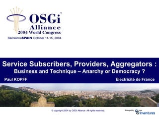 © copyright 2004 by OSGi Alliance All rights reserved.
Service Subscribers, Providers, Aggregators :
Business and Technique – Anarchy or Democracy ?
Paul KOPFF Electricité de France
 