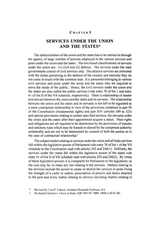 C H A P T E R I
SERVICES UNDER THE UNION
AND THE STATES*
The administration of the union and the states has to be carried on through
the agency of large number of persons employed in the various services and
posts under the union and the states. The two broad classifications of services
under the union are: (1) civil and (2) defence. The services under the state
governments consist of civil services only. The defence services are entrusted
with the duties pertaining to the defence of the country and naturally they do
not come in touch with the common man. It is personnel belonging to various
civil services and posts under the union and the states who are required to
serve the needs of the public. Hence, the civil services under the union and
the states are also called the public services (vide entry 70 of list 1 and entry
41 of list II of the VII schedule, respectively). There is relationship of master
and servant between the union and the states and its servants. The relationship
between the union and the states and its servants is not left to be regulated as
a mere contractual relationship in view of the provisions contained in part III
of the Constitution (fundamental rights) and part XIV (articles 309 to 323)
and special provisions relating to certain specified services, the servants under
the union and the states after their appointment acquire a status. Their rights
and obligations are all required to be determined by the provisions of statutes
and statutory rules which may be framed or altered by the competent authority
unilaterally and are not to be determined by consent of both the parties as in
the case of contractual relationship.'
The subject matter relating to services under the union and all India services
fall within the legislative power of Parliament vide entry 70 of list 1 of the VII
schedule to the Constitution read with articles 245 and 246(1). Similarly, the
services under the states fall within the legislative power of the states vide
entry 41 of list II of VII schedule read with articles 245 and 246(2). By virtue
of these legislative powers it is competent for Parliament or the legislature, as
the case may be, to make any law relating to the services. Matters relating to
the services include the power to create or abolish the services or posts fixing
the strength of a cadre or cadres, prescription of powers and duties attached
to the post and every matter relating to services including matters relating to
* Revised by Lisa P. Lukose, Assistant Research Professor. 11,1.
1 Roshanlal Tandon v. Union of India, AIR 1967 SC 1889: 1968( 1) SCR 185.
 