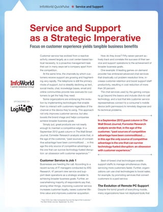 InfoWorld QuickPulse
                                                        *    Service and Support




            Service and Support
            as a Strategic Imperative
            Focus on customer experience yields tangible business benefits

                 Customer service has evolved from a reactive                           How do they know? Fifty-seven percent ac-
                 activity viewed largely as a cost center-based tac-                tively track and correlate the success of their ser-
                 tical necessity, to a proactive management task                    vice and support operations to the achievement of
                 that can in many ways set a company apart from                     broader business goals.
                 the competition.                                                       One example: A leading games-on-demand
                     At the same time, the channels by which cus-                   provider has embraced advanced chat services
                 tomers receive support are growing and fragment-                   that drastically cut problem resolution time, in-
                 ing very rapidly. The telephone is still the primary               crease customer retention and boost support staff
                 mode of support, but is steadily declining as text,                productivity, resulting in cost reduction of more
                 social media, chat, knowledge bases, email and                     than 30 percent.
                 online communities provide new avenues for cus-                        The chat services used by the gaming compa-
                 tomers to get the help they need.                                  ny go beyond the basics and include click-to-call
                     Some organizations are embracing this evolu-                   technology, and a tool that lets customer service
SPONSORED BY:
                 tion by implementing technologies that enable                      representatives connect to a consumer’s mobile
                 them to interact with customers regardless of the                  device (with permission) to remotely diagnose and
                 channel or the device they’re using. This approach                 fix technical problems.
                 not only improves customer service, but also
                 boosts the brand image and helps companies
                 achieve broader business goals.                                    In a September 2012 guest column in The
                     Simply put, great products are not nearly                      Wall Street Journal, Forrester Research
                 enough to maintain a competitive edge. In a                        analysts wrote that, in the age of the
                 September 2012 guest column in The Wall Street                     customer, “past sources of competitive
                 Journal, Forrester Research analysts wrote that, in                advantage have been commoditized …
                 the age of the customer, “past sources of compet-                  in this age the only source of competitive
                 itive advantage have been commoditized … in this                   advantage is the one that can survive
                 age the only source of competitive advantage is                    technology-fueled disruption: an obsession
                 the one that can survive technology-fueled disrup-                 with customer experience.”
                 tion: an obsession with customer experience.” 1


                 Customer Service is Job 1                                             Best-of-breed chat technologies enable
                 Businesses are heeding the call. According to a                    support staffs to manage simultaneous chats,
                 recent survey of IT managers conducted by IDG                      servicing more customers faster. Further, organi-
                 Research, 47 percent view service and sup-                         zations can use chat technologies to boost sales;
                 port desk operations as a strategic enabler to                     for example, by promoting services that convert
                 achieving broader business goals. Further, an                      customers to a paid service.
                 overwhelming majority of respondents say that,
                 among other things, improving customer service                     The Evolution of Remote PC Support
                 increases customer loyalty, raises customer life-                  Despite the torrid growth of everything mobile,
                 time value and improves customer acquisition.                      many organizations have not deployed tools that

                  1
                   “How CIOs Can Help Companies Survive the Age of the Customer,”
                  The Wall Street Journal, September 18, 2012
 