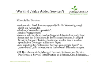 Was sind „Value Added Services“?

           Value Added Services:
             steigern den Produktnutzungsgrad (d.h. die Wertaneignung)
              durch die Anwender,
             sind vom Wesen her „proaktiv“,

             sind softwaregestützt,

             werden auf einer bestehenden Support-Infrastruktur aufgebaut,

             lassen sich aus Modulen (z.B. Professional Services, Managed

              Services, Support, Training) zu immer wieder neuen kunden-
              speziﬁschen Lösungen zusammen fügen
             und wandeln die Professional Services von „people-based“ zu

              „asset-based“, d.h. sie werden zu skalierbaren Dienstleistungen.
           Z.B. Betreibermodelle, Managed Services, Software as a Service,
            Platform as a Service, Infrastructure as a Service, Cloud Services,...

© 2010, pro accessio GmbH & CO. KG      2010-07-30                               13
 