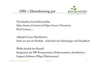 OSS = Dienstleistung pur

           Verschiedene Geschäftsmodelle:
           Open Source, Commercial Open Source, Freemium,
           Dual Licence, ...

               Beispiel Linux Distribution:
           Sieht aus wie ein Produkt - Schachtel mit Datenträger und Handbuch


           Wofür bezahlt der Kunde?
           Integration der SW-Komponenten, Dokumentation, Installations-
           Support, Software-Pﬂege (Maintenance)
© 2010, pro accessio GmbH & CO. KG        2010-07-30                       15
 