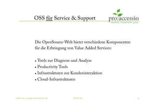 OSS für Service & Support



                    Die OpenSource-Welt bietet verschiedene Komponenten
                    für die Erbringung von Value Added Services:


                        Tools zur Diagnose und Analyse
                        Productivity Tools
                        Infrastrukturen zur Kundeninteraktion
                        Cloud-Infrastrukturen



© 2010, pro accessio GmbH & CO. KG            2010-07-30                  16
 