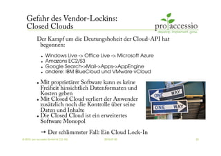 Gefahr des Vendor-Lockins:
   Closed Clouds
          Der Kampf um die Deutungshoheit der Cloud-API hat
           begonnen:
                   Windows Live -> Office Live -> Microsoft Azure 
                   Amazons EC2/S3 
                   Google Search->Mail->Apps->AppEngine 
                   andere: IBM BlueCloud und VMware vCloud 

            Mit proprietärer Software kann es keine
             Freiheit hinsichtlich Datenformaten und
             Kosten geben
            Mit Closed Cloud verliert der Anwender

             zusätzlich noch die Kontrolle über seine
             Daten und Inhalte
            Die Closed Cloud ist ein erweitertes

             Software Monopol
               → Der schlimmster Fall: Ein Cloud Lock-In
© 2010, pro accessio GmbH & CO. KG           2010-07-30               23
 