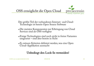 OSS ermöglicht die Open Cloud


               Der größte Teil der vorhandenen Internet- und Cloud-
                Technologie ist bereits Open Source Software
                   Die meisten Komponenten zur Erbringung von Cloud
                    Services sind als OSS verfügbar
                   Einige Technologien sind noch nicht in freien Varianten
                    umgesetzt – sind aber bereits in Sicht
                   Es müssen Kriterien deﬁniert werden, was eine Open
                    Cloud-Applikation ausmacht

                              Unbedingt den Lock-In vermeiden!
© 2010, pro accessio GmbH & CO. KG         2010-07-30                         24
 