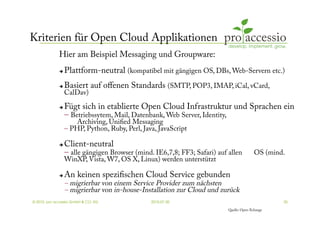 Kriterien für Open Cloud Applikationen
             Hier am Beispiel Messaging und Groupware:
                 Plattform-neutral (kompatibel mit gängigen OS, DBs, Web-Servern etc.)
                 Basiert auf oﬀenen Standards (SMTP, POP3, IMAP, iCal, vCard,
                  CalDav)

                 Fügt sich in etablierte Open Cloud Infrastruktur und Sprachen ein
                  – Betriebssytem, Mail, Datenbank, Web Server, Identity,
                      Archiving, Uniﬁed Messaging
                  – PHP, Python, Ruby, Perl, Java, JavaScript

                 Client-neutral
                  – alle gängigen Browser (mind. IE6,7,8; FF3; Safari) auf allen          OS (mind.
                  WinXP, Vista, W7, OS X, Linux) werden unterstützt

                 An keinen speziﬁschen Cloud Service gebunden
                  – migrierbar von einem Service Provider zum nächsten
                  – migrierbar von in-house-Installation zur Cloud und zurück
© 2010, pro accessio GmbH & CO. KG              2010-07-30                                        25

                                                                           Quelle: Open-Xchange
 