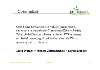 Zwischenfazit



         Open Source Software ist eine wichtige Voraussetzung,
         um Kunden im auslaufenden Maintenance-Zeitalter künftig
         Valued Added Services anbieten zu können. VAS verbessern
         den Produktnutzungsgrad und erhöhen damit die Wert-
         aneignung durch die Benutzer.


         Mehr Nutzen = Höhere Zufriedenheit = Loyale Kunden


© 2010, pro accessio GmbH & CO. KG   2010-07-30                     27
 
