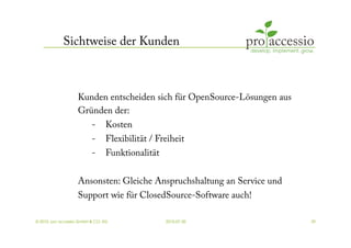 Sichtweise der Kunden



                   Kunden entscheiden sich für OpenSource-Lösungen aus
                   Gründen der:
                          -     Kosten
                          -     Flexibilität / Freiheit
                          -     Funktionalität


                   Ansonsten: Gleiche Anspruchshaltung an Service und
                   Support wie für ClosedSource-Software auch!

© 2010, pro accessio GmbH & CO. KG               2010-07-30              29
 