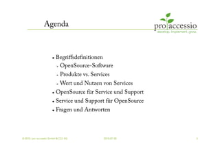 Agenda



                          Begriﬀsdeﬁnitionen
                             OpenSource-Software


                               Produkte vs. Services
                               Wert und Nutzen von Services
                          OpenSource für Service und Support
                        Service und Support für OpenSource
                        Fragen und Antworten




© 2010, pro accessio GmbH & CO. KG                2010-07-30    3
 