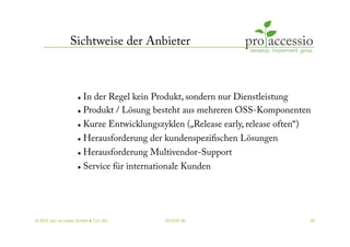 Sichtweise der Anbieter



                     In der Regel kein Produkt, sondern nur Dienstleistung
                     Produkt / Lösung besteht aus mehreren OSS-Komponenten


                     Kurze Entwicklungszyklen („Release early, release often“)
                     Herausforderung der kundenspeziﬁschen Lösungen


                       Herausforderung Multivendor-Support
                       Service für internationale Kunden




© 2010, pro accessio GmbH & CO. KG           2010-07-30                           30
 