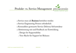 Produkt- vs. Service Management



                     Service muss als Business betrieben werden
                     Service Engineering Prozess erforderlich


                     Kennzahlen-gesteuerte Service Delivery-Infrastruktur
                     Abstimmung mit und Feedback zur Entwicklung


                            Design for Supportability
                            Veto-Recht für Support bei Releases




© 2010, pro accessio GmbH & CO. KG              2010-07-30                   31
 