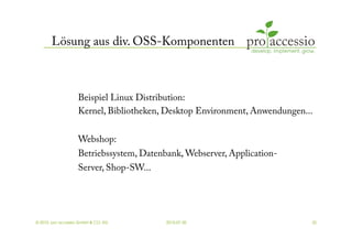 Lösung aus div. OSS-Komponenten



                   Beispiel Linux Distribution:
                   Kernel, Bibliotheken, Desktop Environment, Anwendungen...

                   Webshop:
                   Betriebssystem, Datenbank, Webserver, Application-
                   Server, Shop-SW...




© 2010, pro accessio GmbH & CO. KG       2010-07-30                        32
 