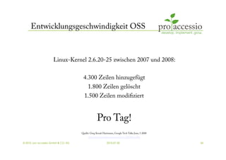 Entwicklungsgeschwindigkeit OSS



                      Linux-Kernel 2.6.20-25 zwischen 2007 und 2008:

                                      4.300 Zeilen hinzugefügt
                                          1.800 Zeilen gelöscht
                                       1.500 Zeilen modiﬁziert


                                                  Pro Tag!
                                     Quelle: Greg Kroah Hartmann, Google Tech Talks June, 5 2008
                                           http://www.youtube.com/watch?v=L2SED6sewRw

© 2010, pro accessio GmbH & CO. KG                         2010-07-30                              34
 
