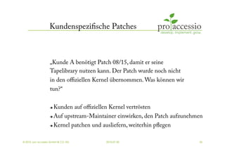 Kundenspeziﬁsche Patches



                   „Kunde A benötigt Patch 08/15, damit er seine
                   Tapelibrary nutzen kann. Der Patch wurde noch nicht
                   in den oﬃziellen Kernel übernommen. Was können wir
                   tun?“


                       Kunden auf oﬃziellen Kernel vertrösten
                       Auf upstream-Maintainer einwirken, den Patch aufzunehmen
                       Kernel patchen und ausliefern, weiterhin pﬂegen

© 2010, pro accessio GmbH & CO. KG           2010-07-30                       35
 