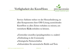 Verfügbarkeit des KnowHows


                   Service-Anbieter stehen vor der Herausforderung, zu
                   allen Komponenten ihrer OSS-Lösung ausreichendes
                   KnowHow zu allen Zeiten vorhalten zu müssen, um
                   vereinbarte SLAs einhalten zu können.


                       Entwickler einstellen (projektgetrieben vs. reaktiv)
                       Einbindung in die Community
                     Strategische Partnerschaften
                     Infrastruktur für automatische Builds und Tests



© 2010, pro accessio GmbH & CO. KG            2010-07-30                       37
 