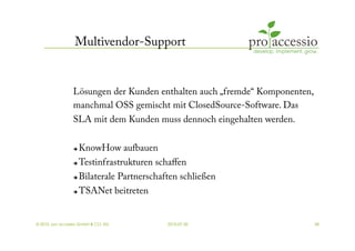 Multivendor-Support


                 Lösungen der Kunden enthalten auch „fremde“ Komponenten,
                 manchmal OSS gemischt mit ClosedSource-Software. Das
                 SLA mit dem Kunden muss dennoch eingehalten werden.


                     KnowHow aufbauen
                     Testinfrastrukturen schaﬀen
                     Bilaterale Partnerschaften schließen
                     TSANet beitreten


© 2010, pro accessio GmbH & CO. KG           2010-07-30                     38
 