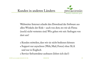 Kunden in anderen Ländern



                   Weltweites Internet erlaubt den Download der Software aus
                   allen Winkeln der Erde – auch von dort, wo wir als Firma
                   (noch) nicht vertreten sind. Wie gehen wir mit Anfragen von
                   dort um?


                       Kunden mitteilen, dass wir sie nicht bedienen können
                       Support nur asynchron (Web, Mail, Foren) ohne SLA
                      und nur in Englisch
                     Service-Infrastruktur ausbauen (lohnt sich das?)


© 2010, pro accessio GmbH & CO. KG           2010-07-30                          39
 