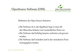 OpenSource-Software (OSS)


                     Deﬁnition der Open Source Initiative:

                         Die Software (d. h. der Quelltext) liegt in einer für
                          den Menschen lesbaren und verständlichen Form vor.
                         Die Software darf beliebig kopiert, verbreitet und genutzt
                        werden.
                       Die Software darf verändert und in der veränderten Form


                          weitergegeben werden.


© 2010, pro accessio GmbH & CO. KG              2010-07-30                             4
 