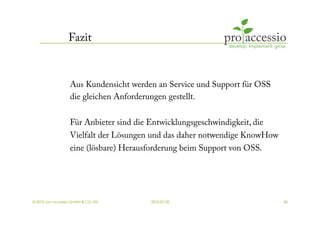 Fazit



                   Aus Kundensicht werden an Service und Support für OSS
                   die gleichen Anforderungen gestellt.

                   Für Anbieter sind die Entwicklungsgeschwindigkeit, die
                   Vielfalt der Lösungen und das daher notwendige KnowHow
                   eine (lösbare) Herausforderung beim Support von OSS.




© 2010, pro accessio GmbH & CO. KG       2010-07-30                         40
 