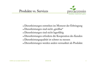 Produkte vs. Services



                        Dienstleistungen entstehen im Moment der Erbringung
                        Dienstleistungen sind nicht „greifbar“

                        Dienstleistungen sind nicht lagerfähig


                        Dienstleistungen erfordern die Kooperation des Kunden


                        Dienstleistungsqualität ist schwer zu messen

                        Dienstleistungen werden anders vermarktet als Produkte




© 2010, pro accessio GmbH & CO. KG         2010-07-30                             5
 